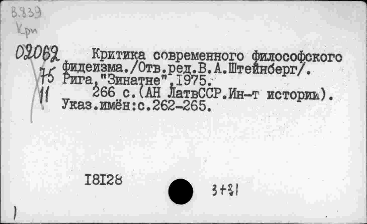 ﻿тэ
Критика современного философского и фидеизма./Отв.ред.В.А.Штейнберг/. Г5 Рига,"Зинатне", 1975,-||	266 с.(АН ЛатвССР.Ин-т истории).
’ Указ.имён:с.262-265.
18128
ф Ш1